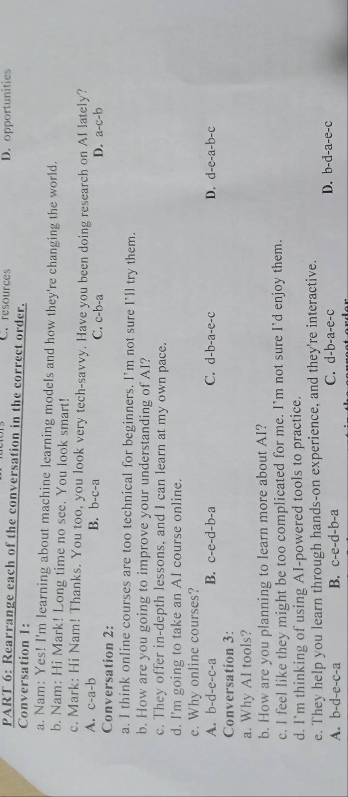 C. resources D. opportunities
PART 6: Rearrange each of the conversation in the correct order.
Conversation 1:
a. Nam: Yes! I'm learning about machine learning models and how they're changing the world.
b. Nam: Hi Mark! Long time no see. You look smart!
c. Mark: Hi Nam! Thanks. You too, you look very tech-savvy. Have you been doing research on AI lately?
A. c-a-b B. b-c-a C. c-b-a
D. a-c-b
Conversation 2:
a. I think online courses are too technical for beginners. I’m not sure I’ll try them.
b. How are you going to improve your understanding of AI?
c. They offer in-depth lessons, and I can learn at my own pace.
d. I'm going to take an AI course online.
e. Why online courses?
A. b-d-e-c-a B. c-e-d-b-a C. d-b-a-e-c D. d-e-a-b-c
Conversation 3:
a. Why AI tools?
b. How are you planning to learn more about AI?
c. I feel like they might be too complicated for me. I’m not sure I’d enjoy them.
d. I`m thinking of using AI-powered tools to practice.
e. They help you learn through hands-on experience, and they're interactive.
A. b-d-e-c-a B. c-e-d-b-a
C. d-b-a-e-c D. b-d-a-e-c