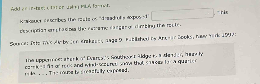 Add an in-text citation using MLA format. 
Krakauer describes the route as "dreadfully exposed" ∴ △ ADFsim △ ABC. This 
description emphasizes the extreme danger of climbing the route. 
Source: Into Thin Air by Jon Krakauer, page 9. Published by Anchor Books, New York 1997: 
The uppermost shank of Everest's Southeast Ridge is a slender, heavily 
corniced fin of rock and wind-scoured snow that snakes for a quarter 
mile. _The route is dreadfully exposed.