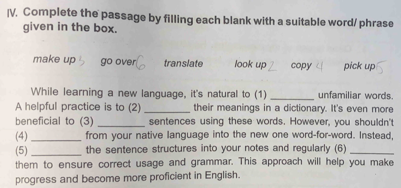 Complete the passage by filling each blank with a suitable word/ phrase
given in the box.
make up go over translate look up copy pick up
While learning a new language, it's natural to (1) _unfamiliar words.
A helpful practice is to (2) _their meanings in a dictionary. It's even more
beneficial to (3) _sentences using these words. However, you shouldn't
(4) _from your native language into the new one word-for-word. Instead,
(5) _the sentence structures into your notes and regularly (6)_
them to ensure correct usage and grammar. This approach will help you make
progress and become more proficient in English.