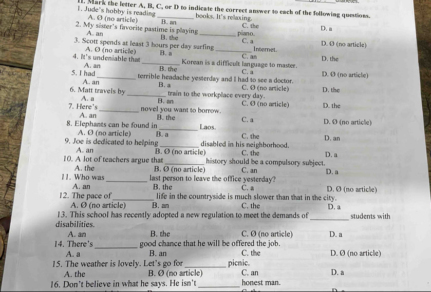 Mark the letter A, B, C, or D to indicate the correct answer to each of the following questions.
1. Jude’s hobby is reading_ books. It’s relaxing.
A. Ø (no article) B. an C. the D. a
2. My sister’s favorite pastime is playing _piano.
A. an B. the C. a D. Ø (no article)
3. Scott spends at least 3 hours per day surfing_ Internet.
A. Ø (no article) B. a C. an
4. It’s undeniable that_ Korean is a difficult language to master. D. the
A. an B. the C. a D. Ø (no article)
5. I had_ terrible headache yesterday and I had to see a doctor.
A. an B. a C. Ø (no article) D. the
6. Matt travels by _train to the workplace every day.
A. a B. an C. Ø (no article) D. the
7. Here's _novel you want to borrow.
A. an B. the C. a D. Ø (no article)
8. Elephants can be found in _Laos.
A. Ø (no article) B. a C. the D. an
9. Joe is dedicated to helping _disabled in his neighborhood.
A. an B. Ø (no article) C. the D. a
10. A lot of teachers argue that_ history should be a compulsory subject.
A. the B. Ø (no article) C. an D. a
11. Who was _last person to leave the office yesterday?
A. an B. the C. a D. Ø (no article)
12. The pace of_ life in the countryside is much slower than that in the city.
A. Ø (no article) B. an C. the D. a
_
13. This school has recently adopted a new regulation to meet the demands of students with
disabilities.
A. an B. the C. Ø (no article) D. a
14. There's _good chance that he will be offered the job.
A. a B. an C. the D. Ø (no article)
15. The weather is lovely. Let's go for _picnic.
A. the B. Ø (no article) C. an D. a
16. Don’t believe in what he says. He isn’t _honest man.