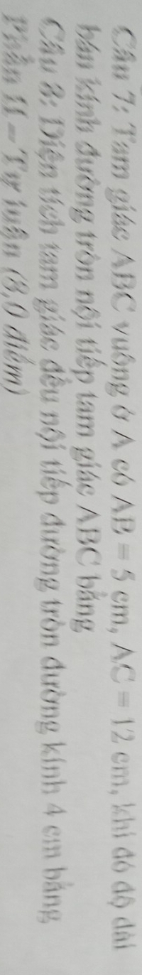 Tam giác ABC vuông ở A có AB=5cm, AC=12cm , khi đó độ đài 
bán kính đường tròn nội tiếp tam giác ABC bảng 
Cầu 3: Diện tích tam giác đều nội tiếp đường tròn đường kính 4 cm bảng 
Phần 11 - Tự luận (8,0 điểm)