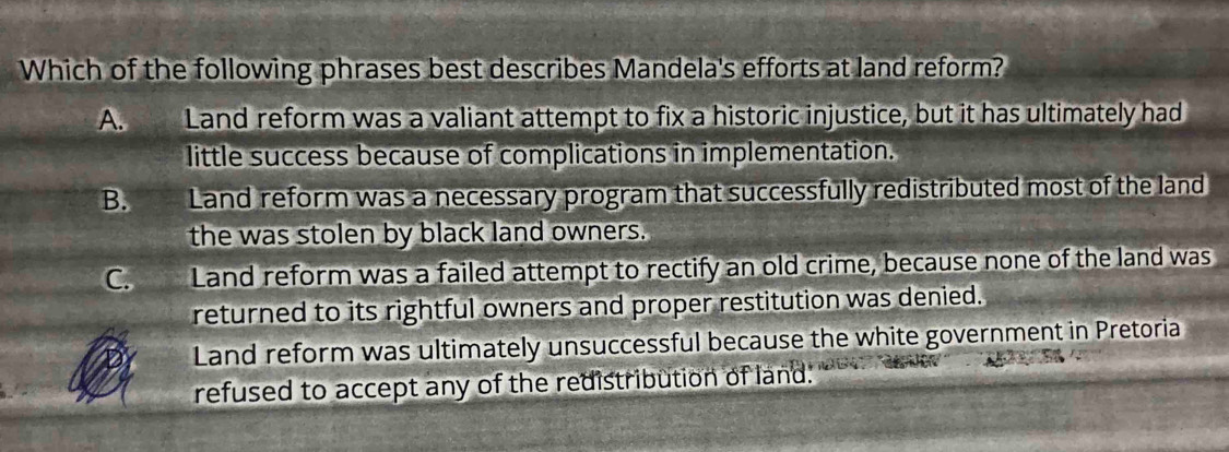 Which of the following phrases best describes Mandela's efforts at land reform?
A. Land reform was a valiant attempt to fix a historic injustice, but it has ultimately had
little success because of complications in implementation.
B. Land reform was a necessary program that successfully redistributed most of the land
the was stolen by black land owners.
Cn Land reform was a failed attempt to rectify an old crime, because none of the land was
returned to its rightful owners and proper restitution was denied.
Land reform was ultimately unsuccessful because the white government in Pretoria
refused to accept any of the redistribution of land.