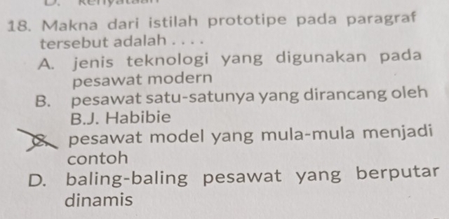 Makna dari istilah prototipe pada paragraf
tersebut adalah . . . .
A. jenis teknologi yang digunakan pada
pesawat modern
B. pesawat satu-satunya yang dirancang oleh
B.J. Habibie
pesawat model yang mula-mula menjadi
contoh
D. baling-baling pesawat yang berputar
dinamis