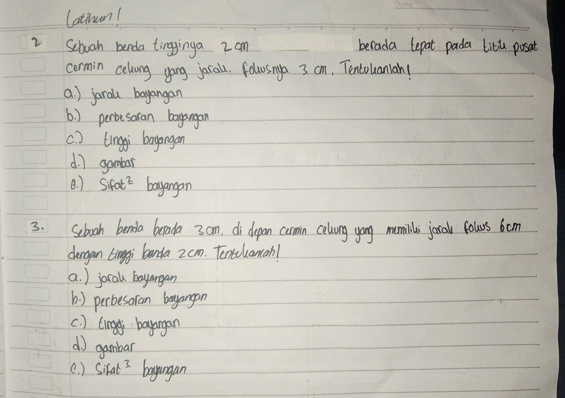 Cathan!
2 School banda tingginga 2am berada lepat pada titil posat
cermin celvong gong jarall. folosnya 3 cm, Tencouaniah!
a. ) jarall bayangan
6. ) perbesoran bayangan
c. ) Linggi bayangan
d ] gambar
B. ) 9 Sifat^2 bayangan
3. Sebooh benda berada 3 cm, di depan comin celvung yong mumilili joral fowrs 6om
dengan tingi banta 2 cm. Tentlcancah!
a. ) jocal bayangan
b) perbesaran bayangan
c. ) Lingei bayangan
() gambar
e. ) SiFat^3 bayungan