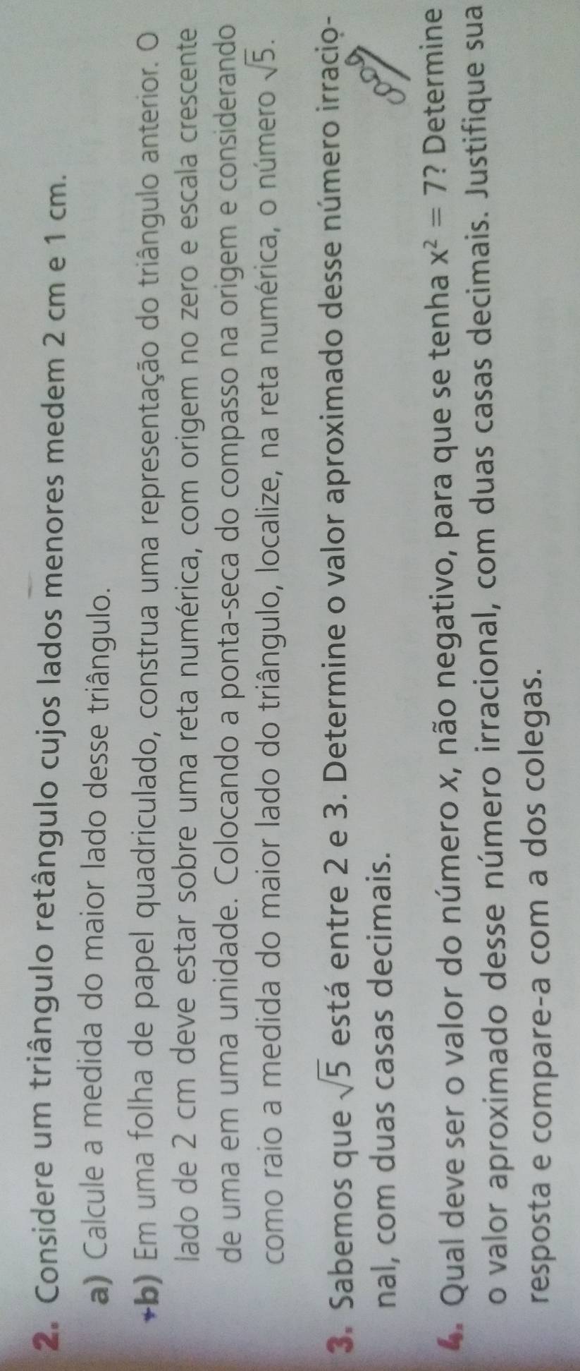 Considere um triângulo retângulo cujos lados menores medem 2 cm e 1 cm. 
a) Calcule a medida do maior lado desse triângulo. 
+b) Em uma folha de papel quadriculado, construa uma representação do triângulo anterior. O 
lado de 2 cm deve estar sobre uma reta numérica, com origem no zero e escala crescente 
de uma em uma unidade. Colocando a ponta-seca do compasso na origem e considerando 
como raio a medida do maior lado do triângulo, localize, na reta numérica, o número sqrt(5). 
3. Sabemos que sqrt(5) está entre 2 e 3. Determine o valor aproximado desse número irracio- 
nal, com duas casas decimais. 
4. Qual deve ser o valor do número x, não negativo, para que se tenha x^2=7 ? Determine 
o valor aproximado desse número irracional, com duas casas decimais. Justifique sua 
resposta e compare-a com a dos colegas.