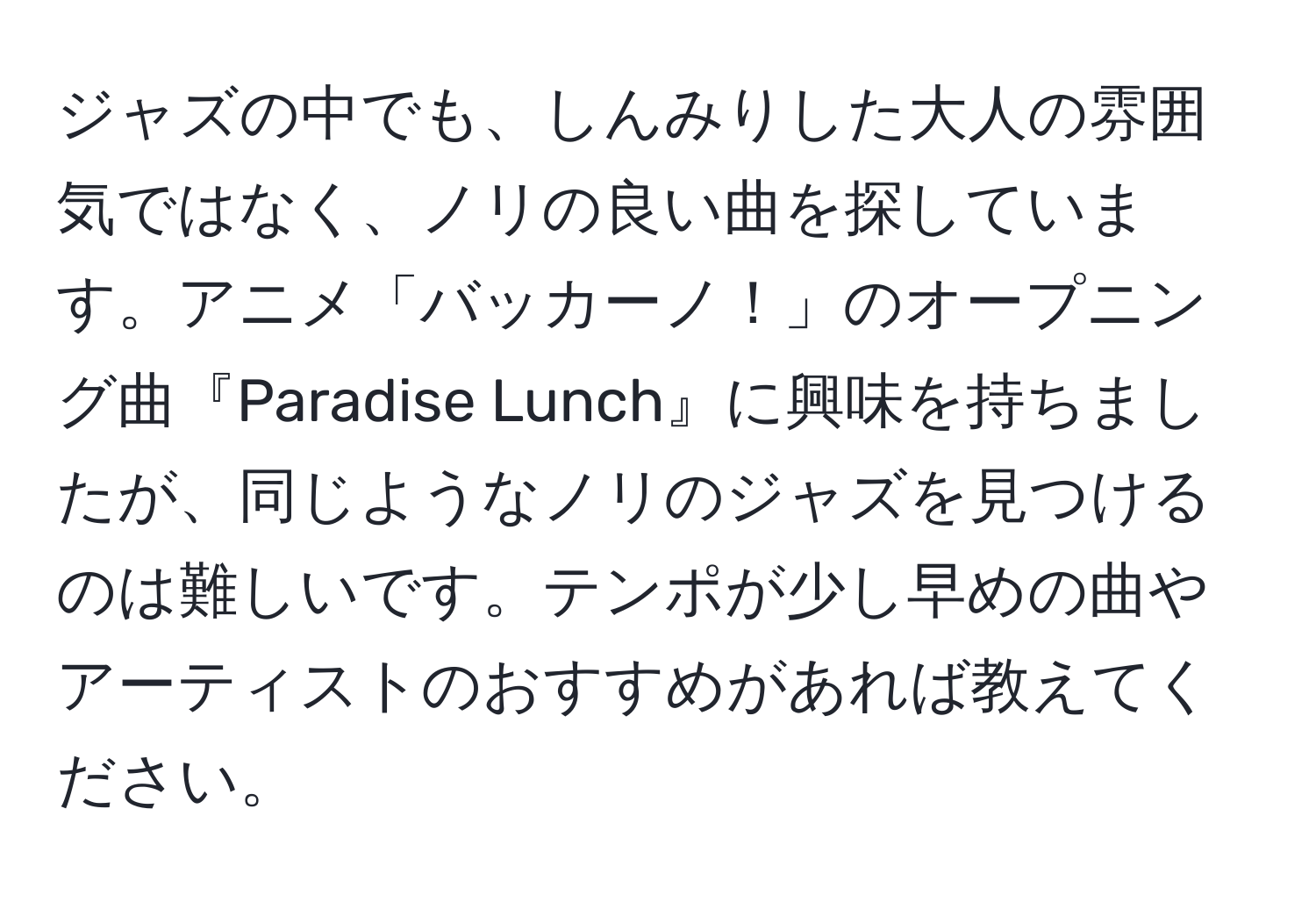 ジャズの中でも、しんみりした大人の雰囲気ではなく、ノリの良い曲を探しています。アニメ「バッカーノ！」のオープニング曲『Paradise Lunch』に興味を持ちましたが、同じようなノリのジャズを見つけるのは難しいです。テンポが少し早めの曲やアーティストのおすすめがあれば教えてください。