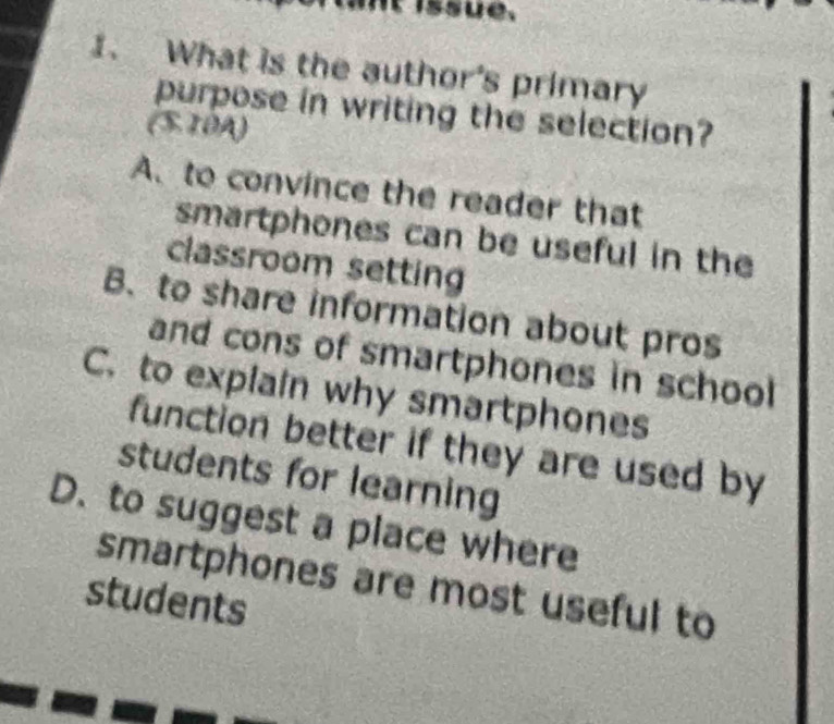 issue.
1. What is the author's primary
purpose in writing the selection?
(S. 10A)
A. to convince the reader that
smartphones can be useful in the
classroom setting
B. to share information about pros
and cons of smartphones in school
C. to explain why smartphones
function better if they are used by
students for learning
D. to suggest a place where
smartphones are most useful to
students