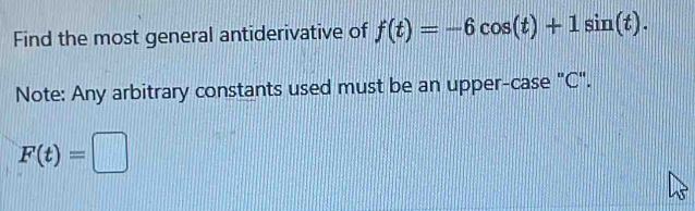 Find the most general antiderivative of f(t)=-6cos (t)+1sin (t). 
Note: Any arbitrary constants used must be an upper-case "C".
F(t)=□