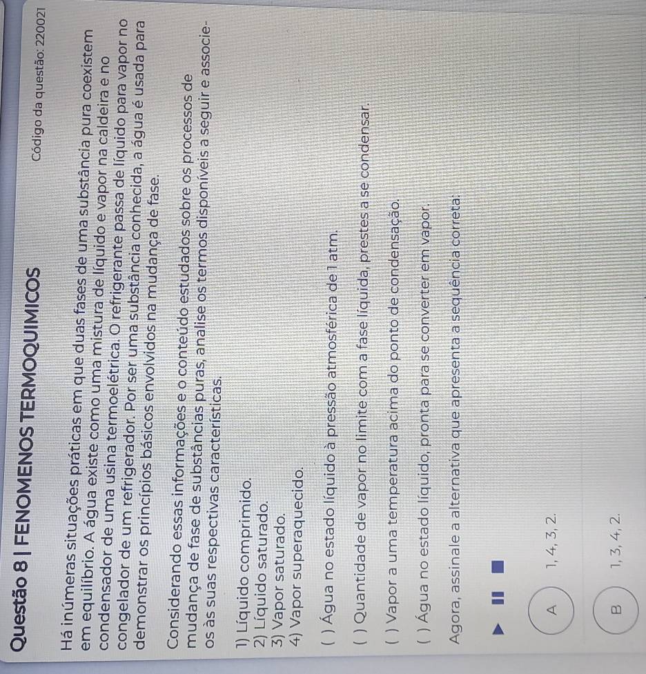 FENOMENOS TERMOQUIMICOS Código da questão: 220021
Há inúmeras situações práticas em que duas fases de uma substância pura coexistem
em equilíbrio. A água existe como uma mistura de líquido e vapor na caldeira e no
condensador de uma usina termoelétrica. O refrigerante passa de líquido para vapor no
congelador de um refrigerador. Por ser uma substância conhecida, a água é usada para
demonstrar os princípios básicos envolvidos na mudança de fase.
Considerando essas informações e o conteúdo estudados sobre os processos de
mudança de fase de substâncias puras, analise os termos disponíveis a seguir e associe-
os às suas respectivas características.
1) Líquido comprimido.
2) Líquido saturado.
3) Vapor saturado.
4) Vapor superaquecido.
 ) Água no estado líquido à pressão atmosférica de 1 atm.
( ) Quantidade de vapor no limite com a fase líquida, prestes a se condensar.
( ) Vapor a uma temperatura acima do ponto de condensação.
( ) Água no estado líquido, pronta para se converter em vapor.
Agora, assinale a alternativa que apresenta a sequência correta:
A 1, 4, 3, 2.
B  1, 3, 4, 2.