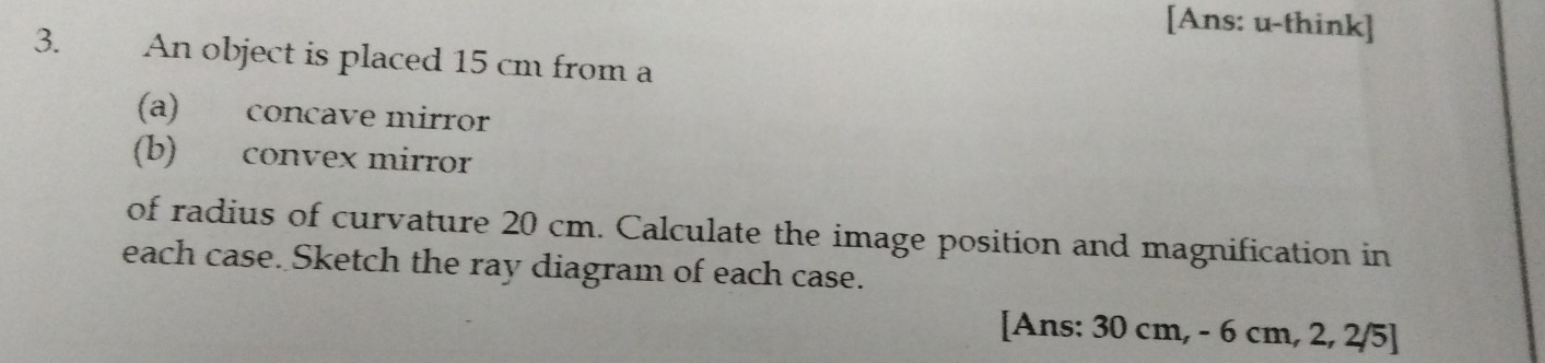 [Ans: u-think] 
3. An object is placed 15 cm from a 
(a) concave mirror 
(b) convex mirror 
of radius of curvature 20 cm. Calculate the image position and magnification in 
each case. Sketch the ray diagram of each case. 
[Ans: 30 cm, - 6 cm, 2, 2/5]