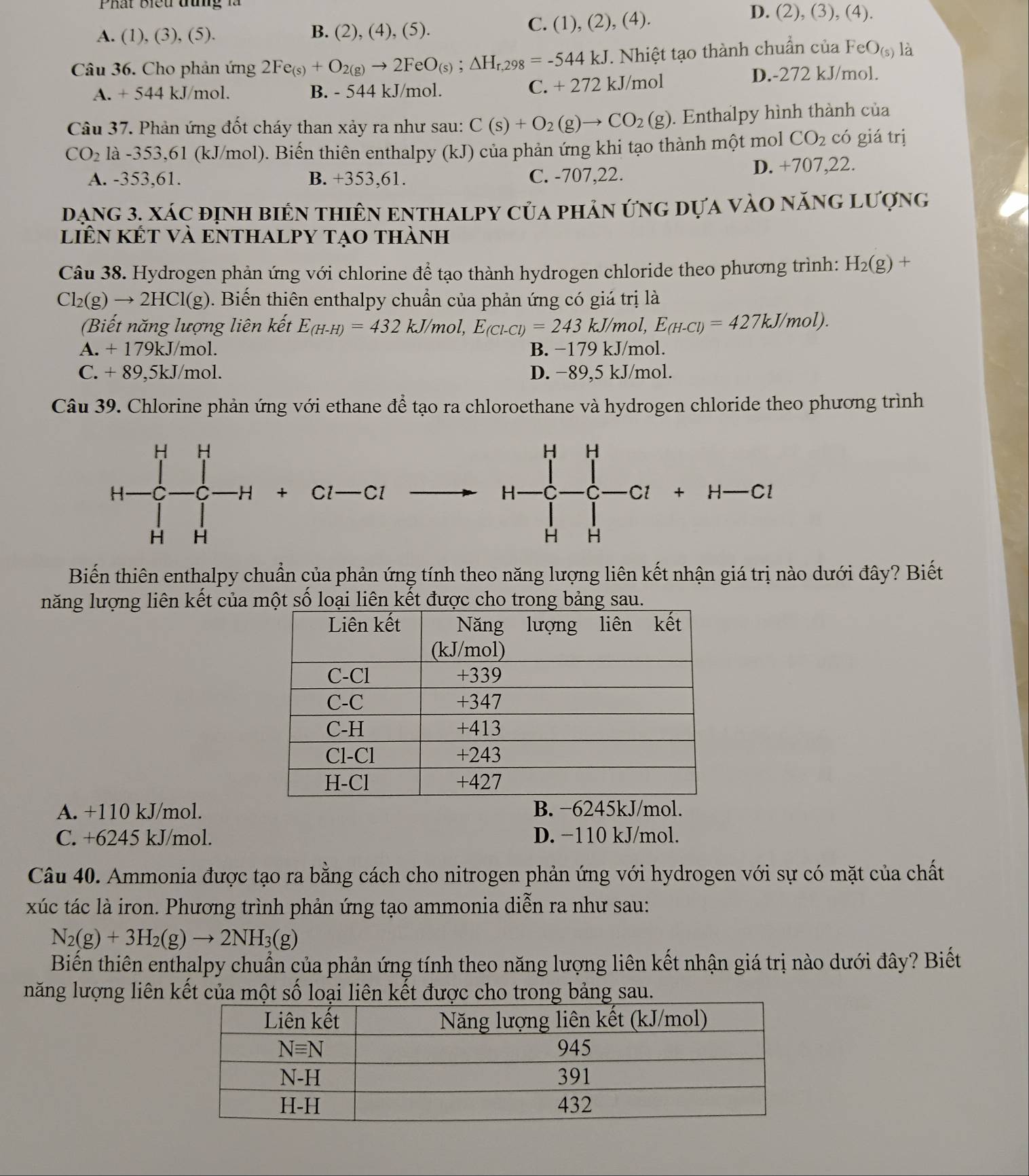 Phát Biểu tưg là
A. (1), (3), (5). B. (2), (4), (5).
C. (1),(2),(4)
D. (2), (3), (4).
Câu 36. Cho phản ứng 2Fe_(s)+O_2(g)to 2FeO_(s);△ H_r,298=-544kJ T. Nhiệt tạo thành chuẩn của FeO_(s) là
C. +272
A. + 544 kJ/mol. B. - 544 kJ/mol. kJ/mol
D.-272 kJ/mol.
Câu 37. Phản ứng đốt cháy than xảy ra như sau: C(s)+O_2(g)to CO_2(g). Enthalpy hình thành của
CO_2 1a-353,61 (kJ/mol). Biến thiên enthalpy (kJ) của phản ứng khi tạo thành một mol CO_2 có giá trị
A. -353,61. B. +353,61. C. -707,22. D. +707,22.
đạng 3. xác định biển thiên enthalpy của phản ứng dựa vào năng lượng
liên kết Và eNTHALPY tạo thành
Câu 38. Hydrogen phản ứng với chlorine để tạo thành hydrogen chloride theo phương trình: H_2(g) +
Cl_2(g)to 2HCl(g ). Biến thiên enthalpy chuẩn của phản ứng có giá trị là
(Biết năng lượng liên kết E_(H-H)=432kJ/mol,E_(Cl-Cl)=243kJ/mol,E_(H-Cl)=427kJ/mol).
A. + 179kJ/mol. B. −179 kJ/mol.
C. + 89,5kJ/mol. D. −89,5 kJ/mol.
Câu 39. Chlorine phản ứng với ethane để tạo ra chloroethane và hydrogen chloride theo phương trình
+ ∩ 1 _  Cl
H-C_H^(H+H-Cl+H-Cl
Biến thiên enthalpy chuẩn của phản ứng tính theo năng lượng liên kết nhận giá trị nào dưới đây? Biết
năng lượng liên kết của một số loại liên kết được cho trong bảng sau.
A. +110 kJ/mol.
C. +6245 kJ/mol. D. −110 kJ/mol.
Câu 40. Ammonia được tạo ra bằng cách cho nitrogen phản ứng với hydrogen với sự có mặt của chất
xúc tác là iron. Phương trình phản ứng tạo ammonia diễn ra như sau:
N_2)(g)+3H_2(g)to 2NH_3(g)
Biến thiên enthalpy chuẩn của phản ứng tính theo năng lượng liên kết nhận giá trị nào dưới đây? Biết
năng lượng liên kết của một số loại liên kết được cho trong bảng sau.