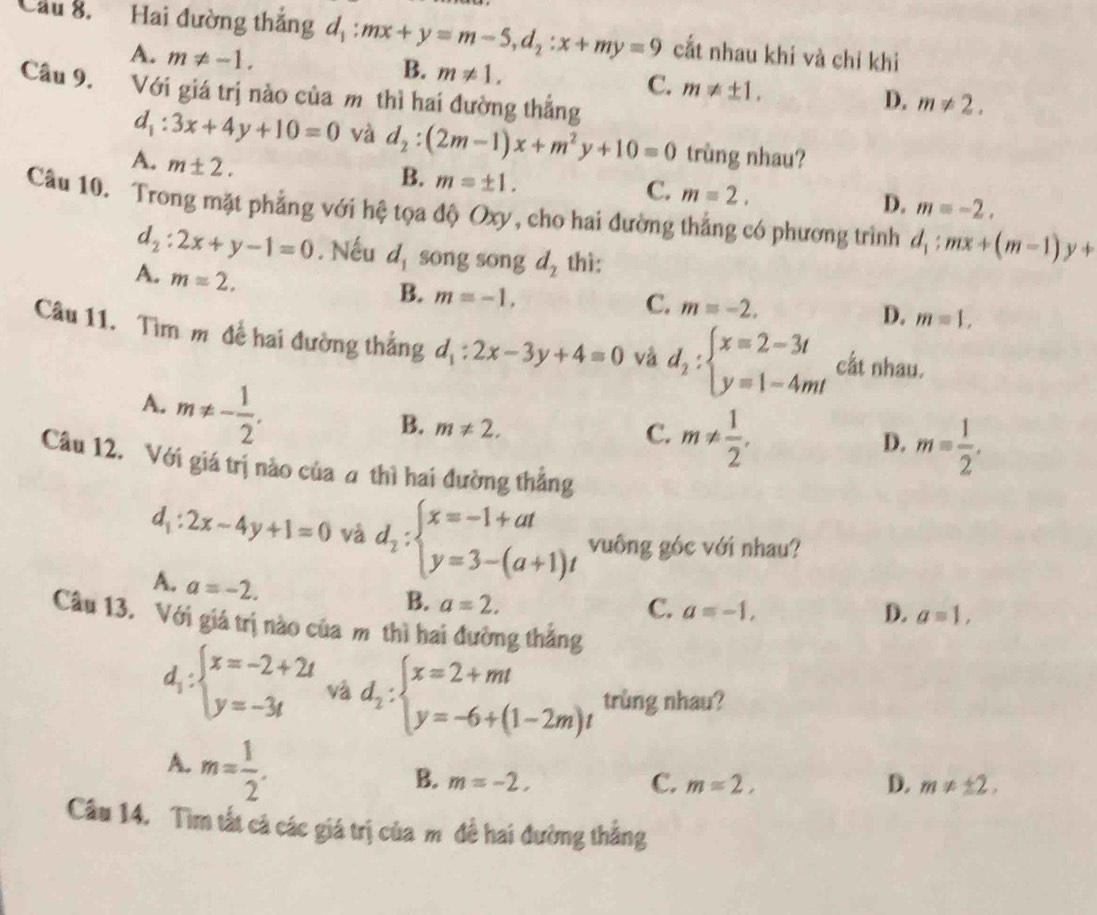 Cầu 8. Hai đường thắng d d_1:mx+y=m-5,d_2:x+my=9 cắt nhau khi và chỉ khi
A. m!= -1.
B. m!= 1.
C. m!= ± 1.
Câu 9. Với giá trị nào của m thì hai đường thẳng
D. m!= 2.
d_1:3x+4y+10=0 và d_2:(2m-1)x+m^2y+10=0 trùng nhau?
A. m± 2.
B. m=± 1.
C. m=2.
D. m=-2.
Câu 10. Trong mặt phẳng với hệ tọa độ Oxy, cho hai đường thẳng có phương trình d_1:mx+(m-1)y+
d_2:2x+y-1=0. Nếu d_1 song song d_2 thì:
A. m=2.
B. m=-1,
C. m=-2. D. m=1,
Câu 11. Tìm m đề hai đường thắng d_1:2x-3y+4=0 và d_2:beginarrayl x=2-3t y=1-4mtendarray. cất nhau.
A. m!= - 1/2 .
B. m!= 2.
C. m!=  1/2 .
D. m= 1/2 .
Câu 12. Với giá trị nào của a thì hai đường thẳng
d_1:2x-4y+1=0 và d_2:beginarrayl x=-1+at y=3-(a+1)tendarray. vuông góc với nhau?
A. a=-2.
B. a=2. C. a=-1, a=1,
D.
Câu 13. Với giá trị nào của m thì hai đường thắng
d_1:beginarrayl x=-2+2t y=-3tendarray. và d_2:beginarrayl x=2+mt y=-6+(1-2m)tendarray. trùng nhau?
A. m= 1/2 .
B. m=-2, C. m=2, D. m!= ± 2,
Câu 14. Tìm tất cả các giá trị của m đề hai đường thắng