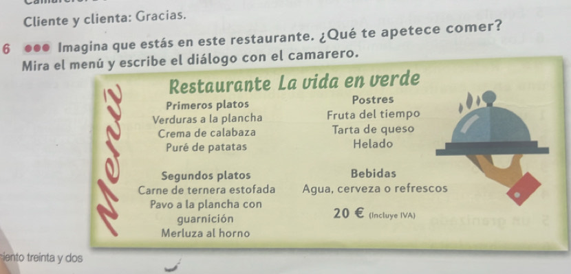 Cliente y clienta: Gracias. 
6 ●●● Imagina que estás en este restaurante. ¿Qué te apetece comer? 
Mira el menú y escribe el diálogo con el camarero. 
Restaurante La vida en verde 
Primeros platos Postres 
Verduras a la plancha Fruta del tiempo 
Crema de calabaza Tarta de queso 
Puré de patatas Helado 
Segundos platos Bebidas 
Carne de ternera estofada Agua, cerveza o refrescos 
Pavo a la plancha con 20 € (Incluye IVA) 
guarnición 
Merluza al horno 
iento treinta y dos