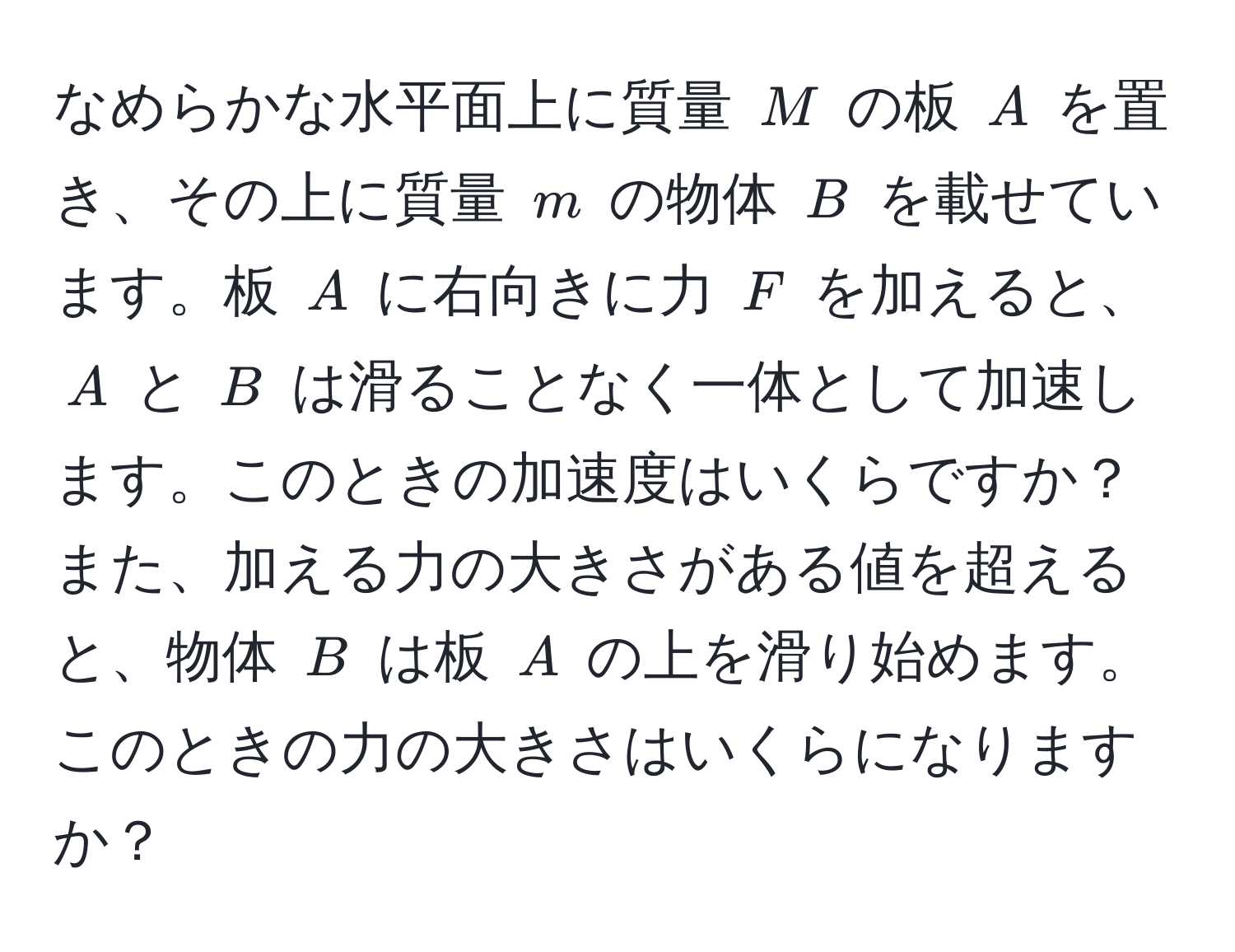 なめらかな水平面上に質量 $M$ の板 $A$ を置き、その上に質量 $m$ の物体 $B$ を載せています。板 $A$ に右向きに力 $F$ を加えると、$A$ と $B$ は滑ることなく一体として加速します。このときの加速度はいくらですか？また、加える力の大きさがある値を超えると、物体 $B$ は板 $A$ の上を滑り始めます。このときの力の大きさはいくらになりますか？