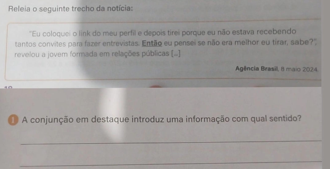 Releia o seguinte trecho da notícia: 
'Eu coloquei o link do meu perfil e depois tirei porque eu não estava recebendo 
tantos convites para fazer entrevistas. Então eu pensei se não era melhor eu tirar, sabe?" 
revelou a jovem formada em relações públicas [...] 
Agência Brasil, 8 maio 2024. 
1 A conjunção em destaque introduz uma informação com qual sentido? 
_ 
_