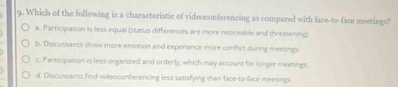 Which of the following is a characteristic of videoconferencing as compared with face-to-face meetings?
a. Participation is less equal (status differences are more noticeable and threatening).
b. Discussants show more emotion and experience more conflict during meetings
c. Participation is less organized and orderly, which may account for longer meetings.
d. Discussants find videoconferencing less satisfying than face-to-face meetings.