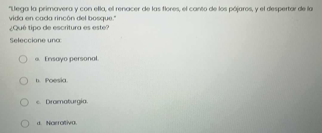 “Llega la primavera y con ella, el renacer de las flores, el canto de los pájaros, y el despertar de la
vida en cada rincón del bosque."
¿Qué tipo de escritura es este?
Seleccione una:
a. Ensayo personal.
b. Poesía,
c. Dramaturgia.
d. Narrativa.