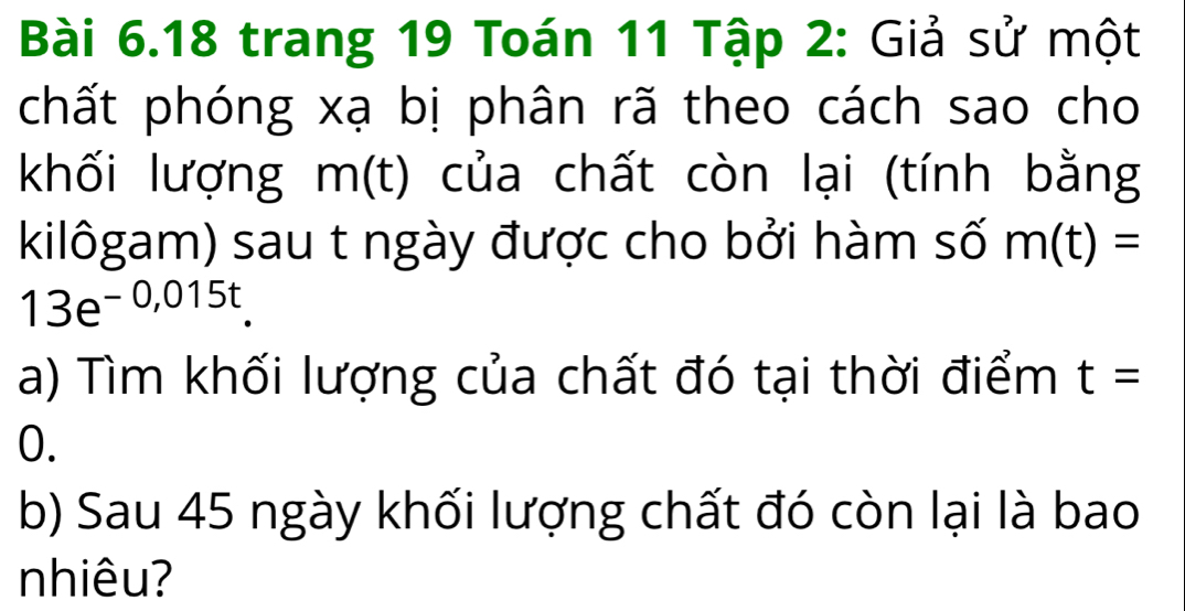 trang 19 Toán 11 Tập 2: Giả sử một 
chất phóng xạ bị phân rã theo cách sao cho 
khối lượng m(t) của chất còn lại (tính bằng 
kilôgam) sau t ngày được cho bởi hàm số m(t)=
13e^(-0,015t)
a) Tìm khối lượng của chất đó tại thời điểm t=
0. 
b) Sau 45 ngày khối lượng chất đó còn lại là bao 
nhiêu?