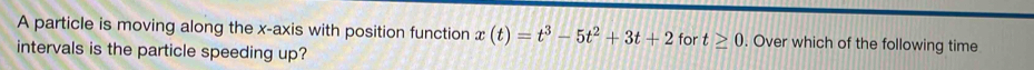 A particle is moving along the x-axis with position function x(t)=t^3-5t^2+3t+2 for t≥ 0. Over which of the following time 
intervals is the particle speeding up?