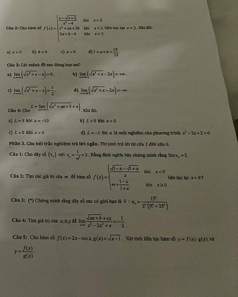 Cho hàm số f(x)=beginarrayl  (x-sqrt(x+2))/x^2-4  x^2+ax+2b 2a+b-6endarray. khi x>2 x<2</tex> liên tục tại x=2 Khi đó:
khi
khì x=2
a) a>0 b) b>0 c) a>b d) 1=a+b= 19/32 
Câu 3: Các mệnh đề sau đúng hay sai?
a) limlimits _xto ∈fty (sqrt(x^2+x)-x)=0. b) limlimits _xto ∈fty (sqrt(x^2+x)-2x)=+∈fty .
c) limlimits _xto +∈fty (sqrt(x^2+x)-x)= 1/2 . d) limlimits _xto -∈fty (sqrt(x^2+x)-2x)=-∈fty ,
Câu 4: Cho L=limlimits _xto -∈fty (sqrt(x^2+ax+5)+x). Khi đồ:
a) L=S kh1 a=-10 b) L>0 khí a>0
c L<0</tex> khí a>0 d) L=-1 thì à là một nghiêm của phương trình x^2-3x+2=0
Phần 3. Câu hỏi trắc nghiệm trả lời ngắn. Thí sinh trả lời từ câu 1 đến câu 6.
Câu 1: Cho dãy số (nu _n) với v_n= 1/n^3 +2 , Bằng định nghĩa hãy chứng minh rằng limlimits v_x=2.
Câu 2: Tìm các giá trị của m để hàm số f(x)=beginarrayl  (sqrt(1-x)-sqrt(1+x))/x  m+ (1-x)/1+x endarray. khix≥ 0 liên tục tại x=0 ?
Câu 3: (*) Chứng minh rằng dãy số sau có giới hạn là 0:u_n=frac 15°2^n(9^(_ circ)+25°)
Câu 4: Tìm giá trị của α, bịc để limlimits _xto 1 (sqrt(ax+b)+cx)/x^3-2x^2+x =- 1/2 .
Câu 5: Cho hàm số f(x)=2x-sin x,g(x)=sqrt(x-1) Xét tính liên tục hảm số y=f(x)· g(x) và
y= f(x)/g(x) .