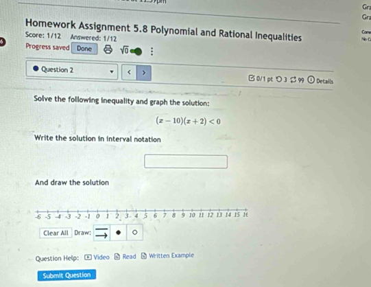 Grz 
Gra 
Homework Assignment 5.8 Polynomial and Rational Inequalities No C 
Car 
Score: 1/12 Answered: 1/12 
Progress saved Done sqrt(0) ; 
Question 2
(x-10)(x+2)<0</tex> 
Write the solution in interval notation 
And draw the solution 
Clear All Draw: o 
Question Help: Video - Read * Written Example 
Submit Question