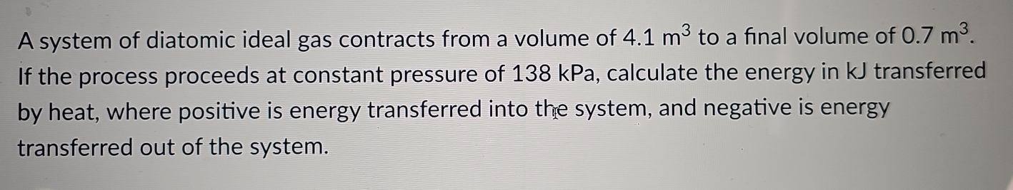 A system of diatomic ideal gas contracts from a volume of 4.1m^3 to a final volume of 0.7m^3. 
If the process proceeds at constant pressure of 138 kPa, calculate the energy in kJ transferred 
by heat, where positive is energy transferred into the system, and negative is energy 
transferred out of the system.