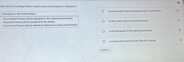 Why did the Founding Fathers create a government based on federalism?
Federalism in the United States: to prevent policy disputes between levels of government
- Enumerated Powers (those assigned to the national government)
+ Reserved Powers (those assigned to the states) 10 allow state control over national issues
+ Concurrent Powers (those shared by national and state governments)
to limit the power of the national government
to write a document that was difficult to change 
CLEAR ALL