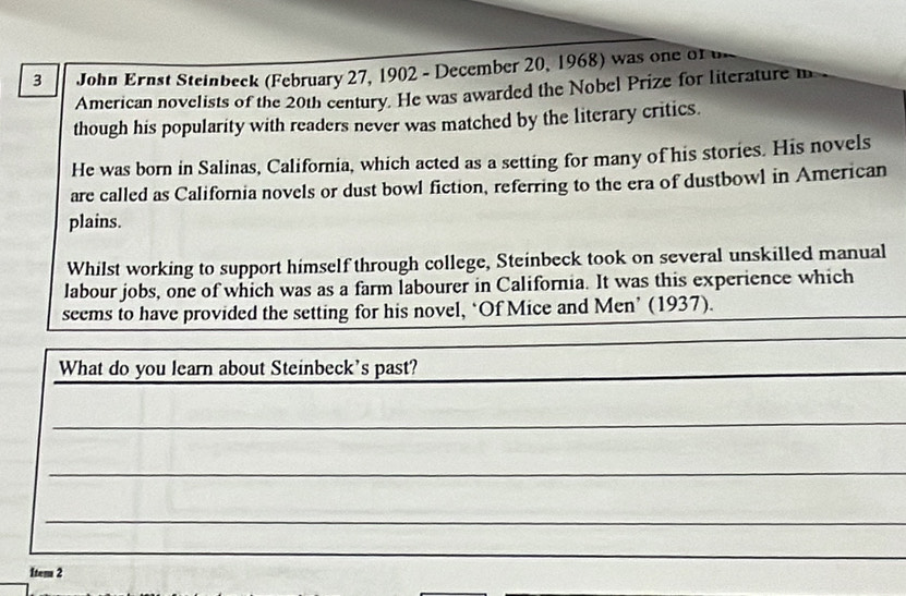 John Ernst Steinbeck (February 27, 1902 - December 20, 1968) was one of u 
American novelists of the 20th century. He was awarded the Nobel Prize for literature m 
though his popularity with readers never was matched by the literary critics. 
He was born in Salinas, California, which acted as a setting for many of his stories. His novels 
are called as California novels or dust bowl fiction, referring to the era of dustbowl in American 
plains. 
Whilst working to support himself through college, Steinbeck took on several unskilled manual 
labour jobs, one of which was as a farm labourer in California. It was this experience which 
seems to have provided the setting for his novel, ‘Of Mice and Men’ (1937). 
What do you learn about Steinbeck's past? 
_ 
_ 
_ 
_ 
Itema 2