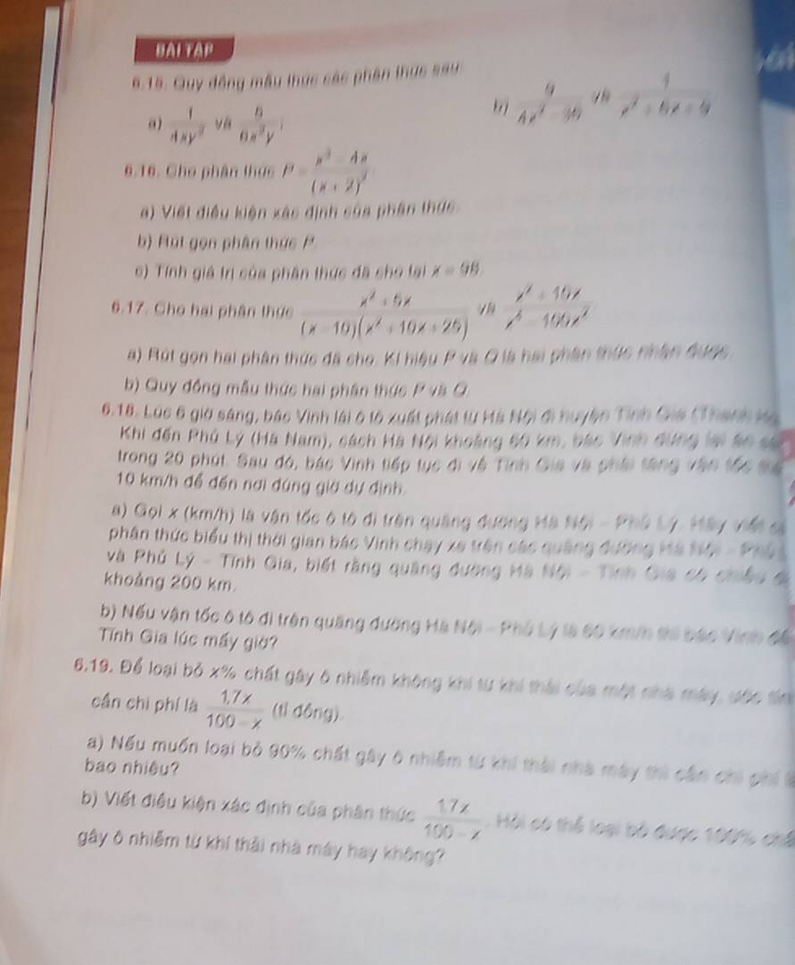 BAI TAP
6.15. Quy đồng mẫu thực các phần thực sau
 1/4xy^2   6/6x^2y 
frac 94x^2-30^(2x^x^2)+6x+9
6.16. Cho phân thực P=frac x^2-4x(x+2)^2
a) Viết điều kiện xác định của phần thực
b) Rut gọn phân thực P
c) Tính giả tn của phân thức đã cho lại x=98.
6.17. Cho hai phân thực  (x^2+5x)/(x-10)(x^2+10x+25) ^1/3  (x^3+10x)/x^6-100x^2 
a) Rút gọn hai phân thức đã cho. Ki hiệu P và Q là hai phần thức nhân được.
b) Quy đồng mẫu thức hai phân thức P và Q
6.18. Lúc 6 giờ sáng, bắc Vinh lái 6 tộ xuất phát từ Hà Nội đi huyện Tỉnh Gia (Thanh ka
Khi đến Phủ Lý (Hà Nam), cách Hà Nội khoảng 60 km, bác Vinh dứng lại áo sự
trong 20 phút. Sau đó, bắc Vinh tiếp tục đi vệ Tỉnh Gia và phái tăng vận tốc sê
10 km/h để đến nơi đúng giờ dự định
a) Gọi x (km/h) là vận tốc ô tộ di trên quảng đường Ma Nội - Phủ Lý, Hây viết cả
phân thức biểu thị thời gian bắc Vinh chạy xe trên các quảng đường Hà Nội - Ph
và Phủ Lý - Tính Gia, biết rằng quảng đường Mà Nội - Tỉnh Gia có chiều ở
khoảng 200 km.
b) Nếu vận tốc ô tô di trên quảng đường Hà Nội - Phủ Lý là 60 km/h tả bắc Vinh đế
Tính Gia lúc mấy giờ?
6.19. Để loại bỏ x% chất gây 6 nhiễm không khi từ khi thái của một nhà máy, ước tin
cần chi phí là  (1.7x)/100-x  (tỉ động)
a) Nếu muốn loại bỏ 90% chất gây 6 nhiễm từ khi thái nhà mày thì cần chi phi t
bao nhiệu?
b) Viết điều kiện xác định của phân thức  17x/100-x  :  Hội có thể loại bộ được 100% chế
gây ô nhiễm từ khí thải nhà máy hay không?