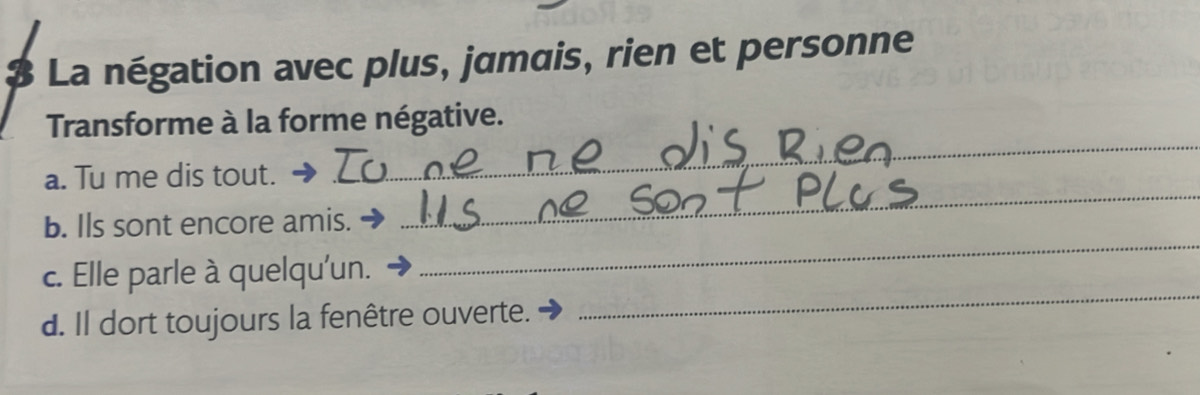 $ La négation avec plus, jamais, rien et personne 
Transforme à la forme négative. 
a. Tu me dis tout. 
_ 
_ 
b. Ils sont encore amis. 
_ 
c. Elle parle à quelqu'un. 
d. Il dort toujours la fenêtre ouverte. 
_