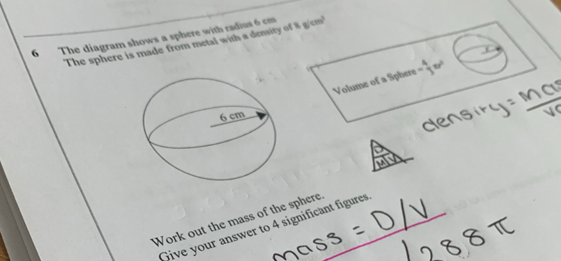 The diagram shows a sphere with radius 6 cm 8g/cm^3
The sphere is made from metal with a density of 
Volume of a Sphere - 4/3 π r^2
Work out the mass of the sphere_ 
Give your answer to 4 significant figures