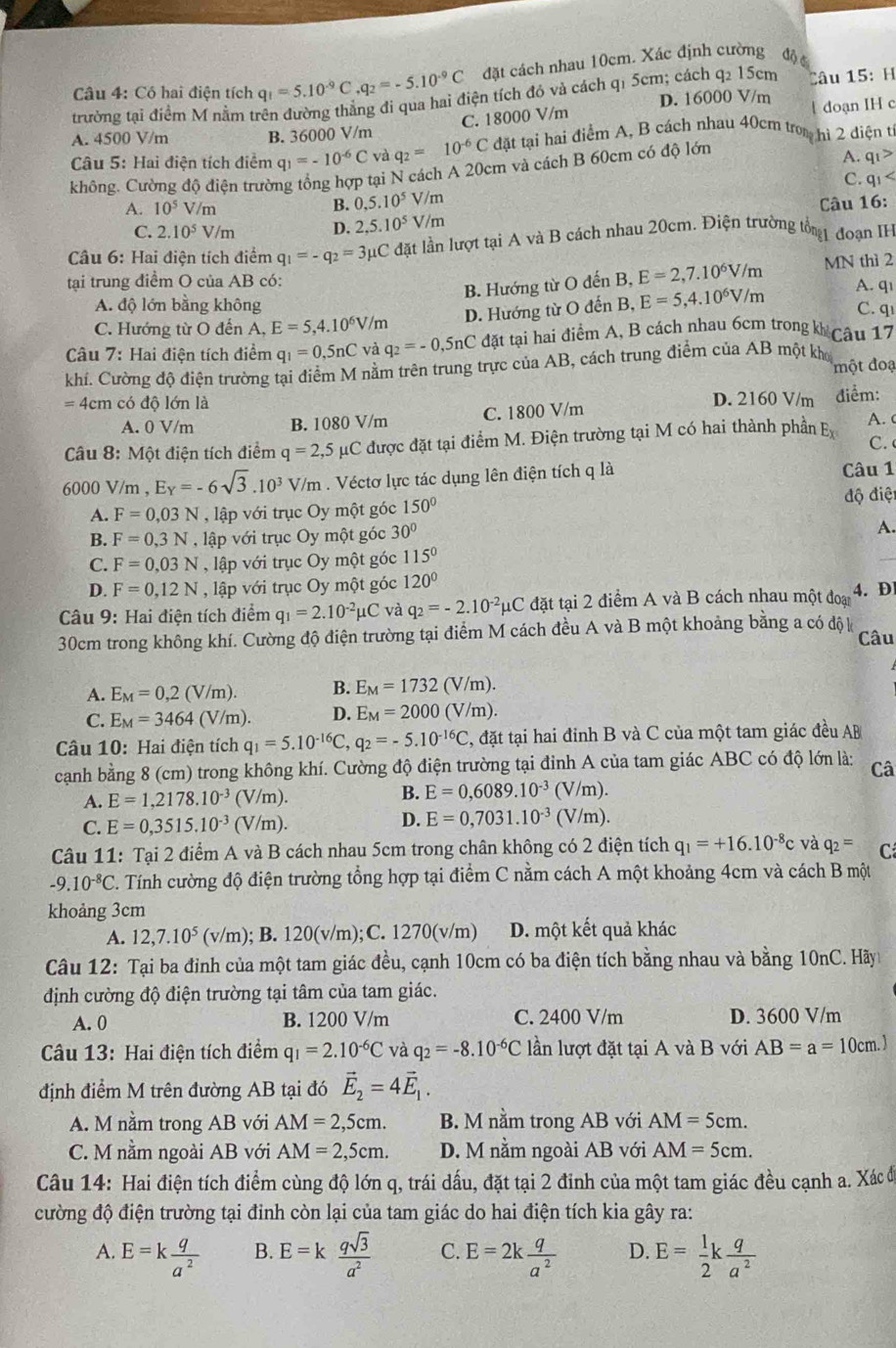 Có hai điện tích q_1=5.10^(-9)C,q_2=-5.10^(-9)C đặt cách nhau 10cm. Xác định cường độ 
trường tại điểm M nằm trên đường thẳng đi qua hai điện tích đó và cách q1 5cm; cách q2 15cm D. 16000 V/m Câu 15: H
C. 18000 V/m
doạn IH c
A. 4500 V/m B. 36000 V/m
Câu 5: Hai điện tích điểm q_1=-10^(-6)C và q_2=10^(-6)C đặt tại hai điểm A, B cách nhau 40cm trom hì 2 điện từ
không. Cường độ điện trường tổng hợp tại N cách A 20cm và cách B 60cm có độ lớn
A. q_1>
C.
A. 10^5V/r n B. 0,5.10^5 V/m q_1
C. 2.10^5 V/m D. 2,5.10^5V/m Câu 16:
Câu 6: Hai điện tích điểm q_1=-q_2=3mu C đặt lần lượt tại A và B cách nhau 20cm. Điện trường tổg đoạn IH
B. Hướng từ O đến B, E=2,7.10^6V/m MN thì 2
tại trung điểm O của AB có: A. qı
A. độ lớn bằng không
C. Hướng từ O đến A, E=5,4.10^6V/m D. Hướng từ O đến B, E=5,4.10^6V/m C. qi
Câu 7: Hai điện tích điểm q_1=0,5nC và q_2=-0,5nC đặt tại hai điểm A, B cách nhau 6cm trong kh câu 17
khí. Cường độ điện trường tại điểm M nằm trên trung trực của AB, cách trung điểm của AB một kho một đoạ
=4 cm có độ lớn là D. 2160 V/m điểm:
A. 0 V/m B. 1080 V/m C. 1800 V/m
Câu 8: Một điện tích điểm q=2,5 5 μC được đặt tại điểm M. Điện trường tại M có hai thành phần E_X A. c
C.
6000 V/m , E_Y=-6sqrt(3).10^3V/m. Véctơ lực tác dụng lên điện tích q là Câu 1
A. F=0,03N lập với trục Oy một góc 150° độ điệt
B. F=0,3N , lập với trục Oy một góc 30°
A.
C. F=0,03N , lập với trục Oy một góc 115°
D. F=0,12N , lập với trục Oy một góc 120°
Câu 9: Hai điện tích điểm q_1=2.10^(-2)mu C và q_2=-2.10^(-2)mu C đặt tại 2 điểm A và B cách nhau một đoại 4. D
30cm trong không khí. Cường độ điện trường tại điểm M cách đều A và B một khoảng bằng a có độ k Câu
A. E_M=0,2(V/m) B. E_M=1732(V/m).
C. E_M=3464(V/m). D. E_M=2000(V/m).
Câu 10: Hai điện tích q_1=5.10^(-16)C,q_2=-5.10^(-16)C C, đặt tại hai đỉnh B và C của một tam giác đều AB
cạnh bằng 8 (cm) trong không khí. Cường độ điện trường tại đỉnh A của tam giác ABC có độ lớn là: Câ
B.
A. E=1,2178.10^(-3) (V/m). E=0,6089.10^(-3)(V/m).
D.
C. E=0,3515.10^(-3) (V/m). E=0,7031.10^(-3)(V/m).
Câu 11: Tại 2 điểm A và B cách nhau 5cm trong chân không có 2 điện tích q_1=+16.10^(-8)c và q_2= C
-9.10^(-8)C 2. Tính cường độ điện trường tổng hợp tại điểm C nằm cách A một khoảng 4cm và cách B một
khoảng 3cm
A. 12,7.10^5(v/m); B. 120(v/m); C. 1270(v/m) D. một kết quả khác
Câu 12: Tại ba đỉnh của một tam giác đều, cạnh 10cm có ba điện tích bằng nhau và bằng 10nC. Hãy
định cường độ điện trường tại tâm của tam giác.
A. 0 B. 1200 V/m C. 2400 V/m D. 3600 V/m
Câu 13: Hai điện tích điểm q_1=2.10^(-6)C và q_2=-8.10^(-6)C lần lượt đặt tại A và B với AB=a=10cm.]
định điểm M trên đường AB tại đó vector E_2=4vector E_1.
A. M nằm trong AB với AM=2,5cm. B. M nằm trong AB với AM=5cm.
C. M nằm ngoài AB với AM=2,5cm. D. M nằm ngoài AB với AM=5cm.
Câu 14: Hai điện tích điểm cùng độ lớn q, trái dấu, đặt tại 2 đinh của một tam giác đều cạnh a. Xác đi
cường độ điện trường tại đinh còn lại của tam giác do hai điện tích kia gây ra:
A. E=k q/a^2  E=k qsqrt(3)/a^2  C. E=2k q/a^2  D. E= 1/2 k q/a^2 
B.