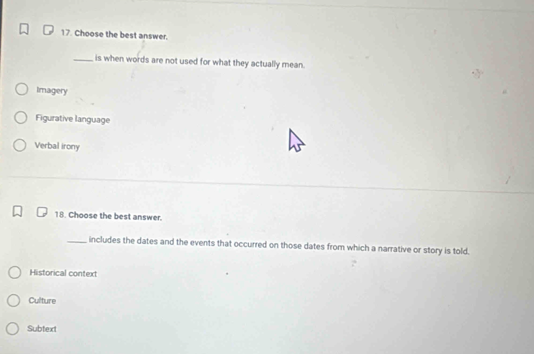 Choose the best answer.
_is when words are not used for what they actually mean.
Imagery
Figurative language
Verbal irony
18. Choose the best answer.
_includes the dates and the events that occurred on those dates from which a narrative or story is told.
Historical context
Culture
Subtext