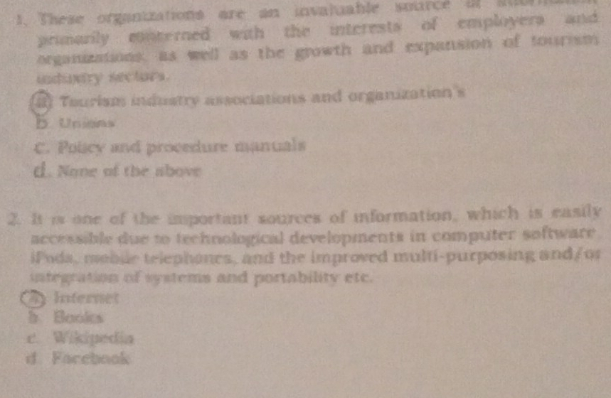 These organizations are an invaluable sorce af sub
primarily conterned with the interests of employers and
organizations, as well as the growth and expansion of tourism
indavry sectors.
2] Teurism industry associations and organization's
b. Unians
C. Poicy and procedure manuals
d. None of the above
2. It is one of the important sources of information, which is easily
accessible due to technological developments in computer software 
iPoda, moble telephones, and the improved multi-purposing and/or
integration of systems and portability etc.
4 Internet
h. Books
c. Wikipedia
d. Farebook