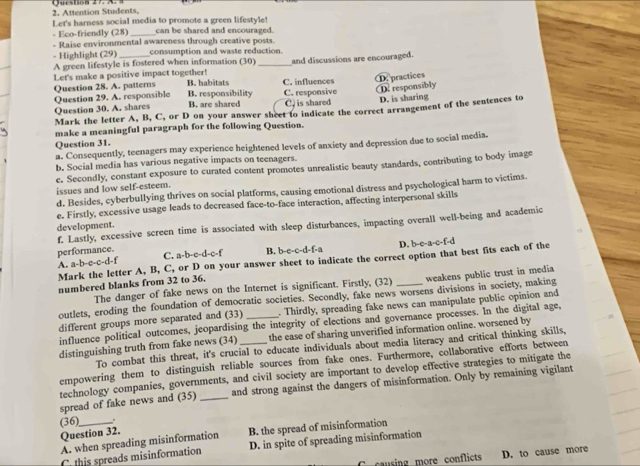 Attention Students, Queston 27. A. a
Let's harness social media to promote a green lifestyle!
- Eco-friendly (28) _can be shared and encouraged.
- Raise environmental awareness through creative posts.
- Highlight (29)_ consumption and waste reduction.
A green lifestyle is fostered when information (30)_ and discussions are encouraged.
Let's make a positive impact together!
Question 28. A. patterns B. habitats C. influences
Question 29. A. responsible B. responsibility B. are shared C. responsive D. responsibly D. practices
Question 30. A. shares C. is shared D. is sharing
Mark the letter A, B, C, or D on your answer sheet to indicate the correct arrangement of the sentences to
make a meaningful paragraph for the following Question.
Question 31.
a. Consequently, teenagers may experience heightened levels of anxiety and depression due to social media.
b. Social media has various negative impacts on teenagers.
c. Secondly, constant exposure to curated content promotes unrealistic beauty standards, contributing to body image
issues and low self-esteem.
d. Besides, cyberbullying thrives on social platforms, causing emotional distress and psychological harm to victims.
e. Firstly, excessive usage leads to decreased face-to-face interaction, affecting interpersonal skills
f. Lastly, excessive screen time is associated with sleep disturbances, impacting overall well-being and academic
development.
D. b-e-a-c-f-d
performance. C. a-b-c-d-c-f B. b-e-c-d-f-a
Mark the letter A, B, C, or D on your answer sheet to indicate the correct option that best fits each of the
A. a-b-c-c-d-f
numbered blanks from 32 to 36.
The danger of fake news on the Internet is significant. Firstly, (32) weakens public trust in media
outlets, eroding the foundation of democratic societies. Secondly, fake news worsens divisions in society, making
different groups more separated and (33) _. Thirdly, spreading fake news can manipulate public opinion and
influence political outcomes, jeopardising the integrity of elections and governance processes. In the digital age,
distinguishing truth from fake news (34) _the ease of sharing unverified information online. worsened by
To combat this threat, it's crucial to educate individuals about media literacy and critical thinking skills,
empowering them to distinguish reliable sources from fake ones. Furthermore, collaborative efforts between
technology companies, governments, and civil society are important to develop effective strategies to mitigate the
spread of fake news and (35) _and strong against the dangers of misinformation. Only by remaining vigilant
(36)_
Question 32.
A. when spreading misinformation B. the spread of misinformation
C this spreads misinformation D. in spite of spreading misinformation
C  au sing more conflicts D. to cause more