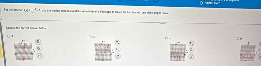 For the function f(x)= 1/5 x^2-1 , use the leading-term test and the knowledge of y-intercepts to match the function with one of the graphs below 
Choose the correct answer below. 
B. 
A. ○ D.