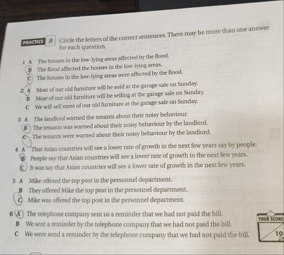 PRACTICE B Circle the letters of the correct sentences. There may be more than one answer
for each question.
1 A The houses in the low-lying areas affected by the flood.
B The flood affected the houses in the low-lying areas.
C The houses in the low-lying areas were affected by the flood.
2 A Most of our old furniture will be sold at the garage sale on Sunday.
B Most of our old furniture will be selling at the garage sale on Sunday.
C We will sell most of our old furniture at the garage sale on Sunday.
3 A The landlord warned the tenants about their noisy behaviour.
B The tenants was warned about their noisy behaviour by the landlord.
C The tenants were warned about their noisy behaviour by the landlord.
4 A That Asian countries will see a lower rate of growth in the next few years say by people.
B People say that Asian countries will see a lower rate of growth in the next few years.
C It was say that Asian countries will see a lower rate of growth in the next few years.
5 A Mike offered the top post in the personnel department.
B They offered Mike the top post in the personnel department.
C Mike was offered the top post in the personnel department.
6 A The telephone company sent us a reminder that we had not paid the bill.
YOUR SCORE
B We sent a reminder by the telephone company that we had not paid the bill.
C We were send a reminder by the telephone company that we had not paid the bill. 10