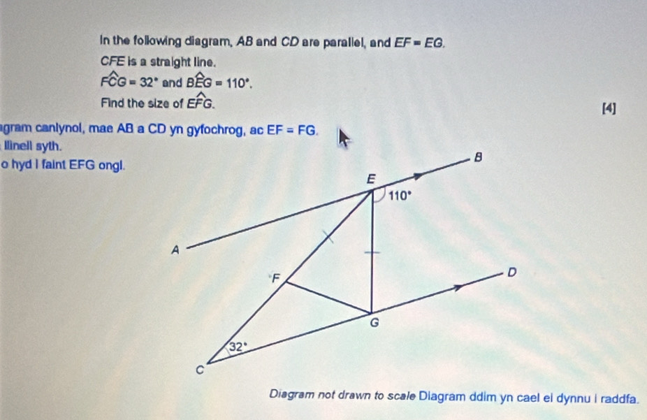 In the following diagram, AB and CD are parallel, and EF=EG.
CFE is a straight line.
widehat FCG=32° and Bwidehat EG=110°.
Find the size of Ewidehat FG. [4]
agram canlynol, mae AB a CD yn gyfochrog, ac EF=FG.
Ilinell syth.
o hyd I faint EFG ongl.
Diagram not drawn to scale Diagram ddim yn cael ei dynnu i raddfa.