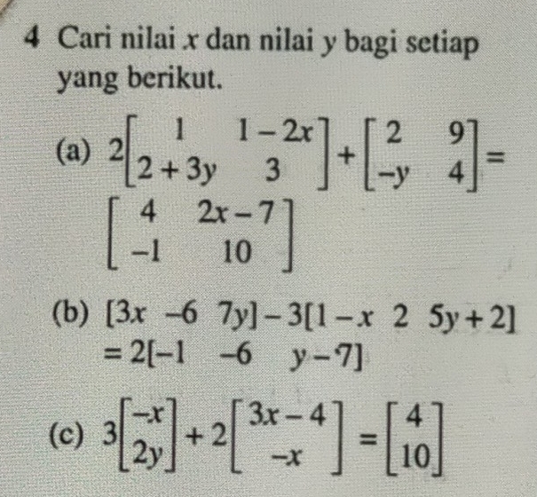 Cari nilai x dan nilai y bagi setiap 
yang berikut. 
(a) 2beginbmatrix 1&1-2x 2+3y&3endbmatrix +beginbmatrix 2&9 -y&4endbmatrix =
beginbmatrix 4&2x-7 -1&10endbmatrix
(b) [3x-67y]-3[1-x25y+2]
=2[-1-6 y-7]
(c) 3beginbmatrix -x 2yendbmatrix +2beginbmatrix 3x-4 -xendbmatrix =beginbmatrix 4 10endbmatrix