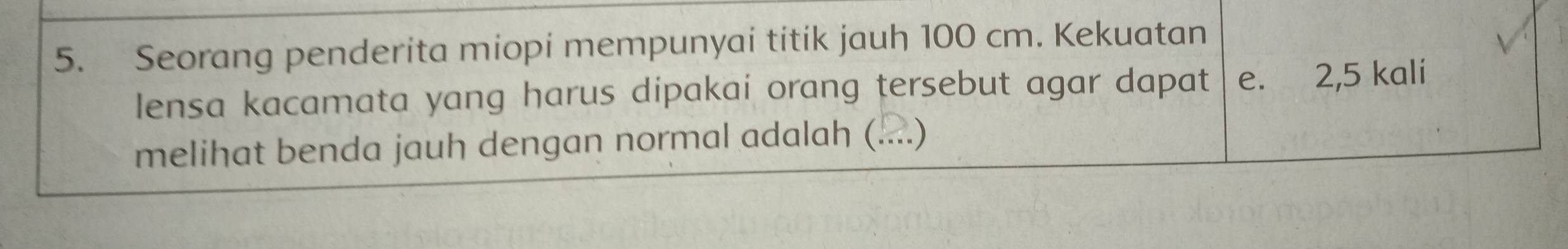 Seorang penderita miopi mempunyai titik jauh 100 cm. Kekuatan 
lensa kacamata yang harus dipakai orang tersebut agar dapat e. 2,5 kali 
melihat benda jauh dengan normal adalah (...)