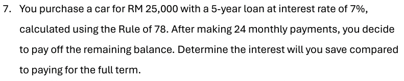 You purchase a car for RM 25,000 with a 5-year loan at interest rate of 7%, 
calculated using the Rule of 78. After making 24 monthly payments, you decide 
to pay off the remaining balance. Determine the interest will you save compared 
to paying for the full term.