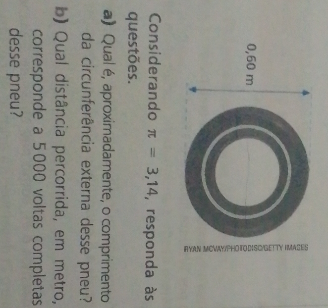 0,60 m
Considerando π =3,14 , responda às 
questões. 
a) Qual é, aproximadamente, o comprimento 
da circunferência externa desse pneu? 
b) Qual distância percorrida, em metro, 
corresponde a 5000 voltas completas 
desse pneu?