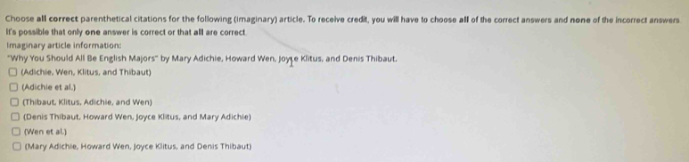 Choose all correct parenthetical citations for the following (imaginary) article. To receive credit, you will have to choose all of the correct answers and none of the incorrect answers
It's possible that only one answer is correct or that all are correct.
Imaginary article information:
"Why You Should All Be English Majors" by Mary Adichie, Howard Wen, Joyte Klitus, and Denis Thibaut.
(Adichie, Wen, Klitus, and Thibaut)
(Adichle et al.)
(Thibaut, Klitus, Adichie, and Wen)
(Denis Thibaut, Howard Wen, Joyce Klitus, and Mary Adichie)
(Wen et al.)
(Mary Adichie, Howard Wen, Joyce Klitus, and Denis Thibaut)