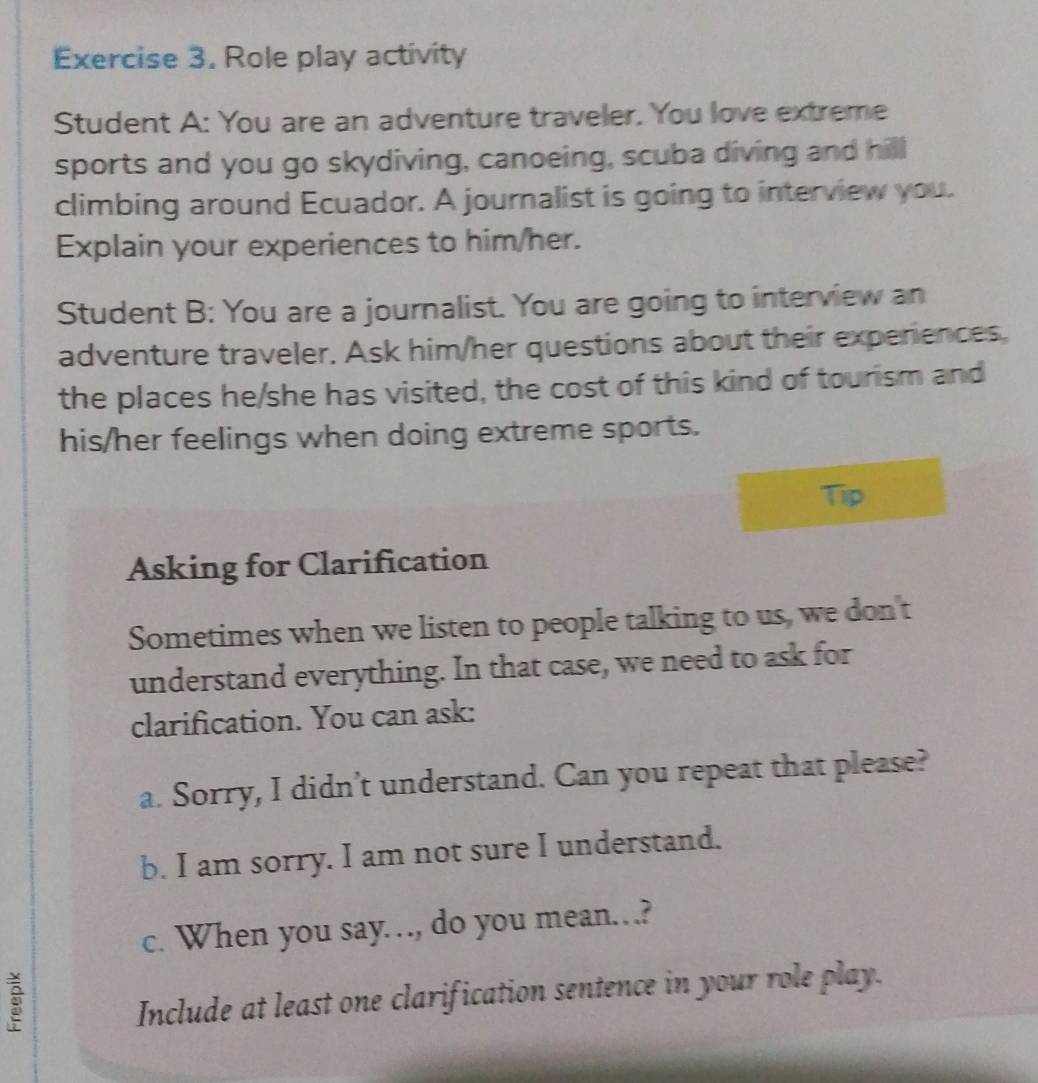 Role play activity 
Student A: You are an adventure traveler. You love extreme 
sports and you go skydiving, canoeing, scuba diving and hill 
climbing around Ecuador. A journalist is going to interview you. 
Explain your experiences to him/her. 
Student B: You are a journalist. You are going to interview an 
adventure traveler. Ask him/her questions about their experiences. 
the places he/she has visited, the cost of this kind of tourism and 
his/her feelings when doing extreme sports. 
Tip 
Asking for Clarification 
Sometimes when we listen to people talking to us, we don't 
understand everything. In that case, we need to ask for 
clarification. You can ask: 
a. Sorry, I didn’t understand. Can you repeat that please? 
b. I am sorry. I am not sure I understand. 
c. When you say…, do you mean…? 
Include at least one clarification sentence in your role play.