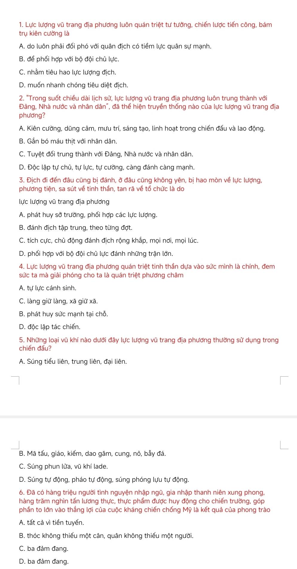 Lực lượng vũ trang địa phương luôn quán triệt tư tưởng, chiến lược tiến công, bám
trụ kiên cường là
A. do luôn phải đối phó với quân địch có tiềm lực quân sự mạnh.
B. để phối hợp với bộ đội chủ lực.
C. nhằm tiêu hao lực lượng địch.
D. muốn nhanh chóng tiêu diệt địch.
2. "Trong suốt chiều dài lịch sử, lực lượng vũ trang địa phương luôn trung thành với
Đảng, Nhà nước và nhân dân", đã thể hiện truyền thống nào của lực lượng vũ trang địa
phương?
A. Kiên cường, dũng cảm, mưu trí, sáng tạo, linh hoạt trong chiến đấu và lao động.
B. Gắn bó máu thit với nhân dân.
C. Tuyệt đối trung thành với Đảng, Nhà nước và nhân dân.
D. Độc lập tự chủ, tự lực, tự cường, càng đánh càng mạnh.
3. Địch đi đến đâu cũng bị đánh, ở đâu cũng không yên, bị hao mòn về lực lượng,
phương tiện, sa sút về tinh thần, tan rã về tổ chức là do
lực lượng vũ trang địa phương
A. phát huy sở trường, phối hợp các lực lượng.
B. đánh địch tập trung, theo từng đợt.
C. tích cực, chủ động đánh địch rộng khắp, mọi nơi, mọi lúc.
D. phối hợp với bộ đội chủ lực đánh những trận lớn.
4. Lực lượng vũ trang địa phương quán triệt tinh thần dựa vào sức mình là chính, đem
sức ta mà giải phóng cho ta là quán triệt phương châm
A. tự lực cánh sinh.
C. làng giữ làng, xã giữ xã.
B. phát huy sức mạnh tại chỗ.
D. độc lập tác chiến.
5. Những loại vũ khí nào dưới đây lực lượng vũ trang địa phương thường sử dụng trong
chiến đấu?
A. Súng tiểu liên, trung liên, đại liên.
B. Mã tấu, giáo, kiếm, dao găm, cung, nỏ, bẫy đá.
C. Súng phun lửa, vũ khí lade.
D. Súng tự động, pháo tự động, súng phóng lựu tự động.
6. Đã có hàng triệu người tình nguyện nhập ngũ, gia nhập thanh niên xung phong,
hàng trăm nghìn tấn lương thực, thực phẩm được huy động cho chiến trường, góp
phần to lớn vào thắng lợi của cuộc kháng chiến chống Mỹ là kết quả của phong trào
A. tất cả vì tiền tuyến.
B. thóc không thiếu một cân, quân không thiếu một người.
C. ba đảm đang.
D. ba đảm đang.