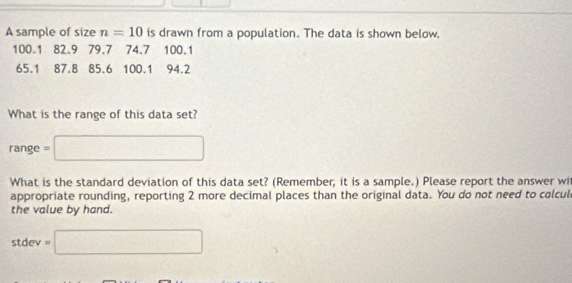 A sample of size n=10 is drawn from a population. The data is shown below.
100.1 82.9 79.7 74.7 100.1
65.1 87.8 85.6 100.1 94.2
What is the range of this data set?
range = □
What is the standard deviation of this data set? (Remember, it is a sample.) Please report the answer wi 
appropriate rounding, reporting 2 more decimal places than the original data. You do not need to calcul 
the value by hand.
stdev=□