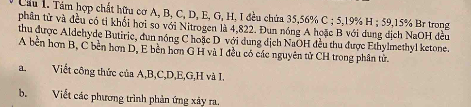 Cầu 1. Tám hợp chất hữu cơ A, B, C, D, E, G, H, I đều chứa 35, 56% C ; 5, 19% H ; 59, 15% Br trong 
phân tử và đều có tỉ khối hơi so với Nitrogen là 4,822. Đun nóng A hoặc B với dung dịch NaOH đều 
thu được Aldehyde Butiric, đun nóng C hoặc D với dung dịch NaOH đều thu được Ethylmethyl ketone. 
A bền hơn B, C bền hơn D, E bền hơn G H và I đều có các nguyên tử CH trong phân tử. 
a. Viết công thức của A, B, C, D, E, G, H và I. 
b. Viết các phương trình phản ứng xảy ra.