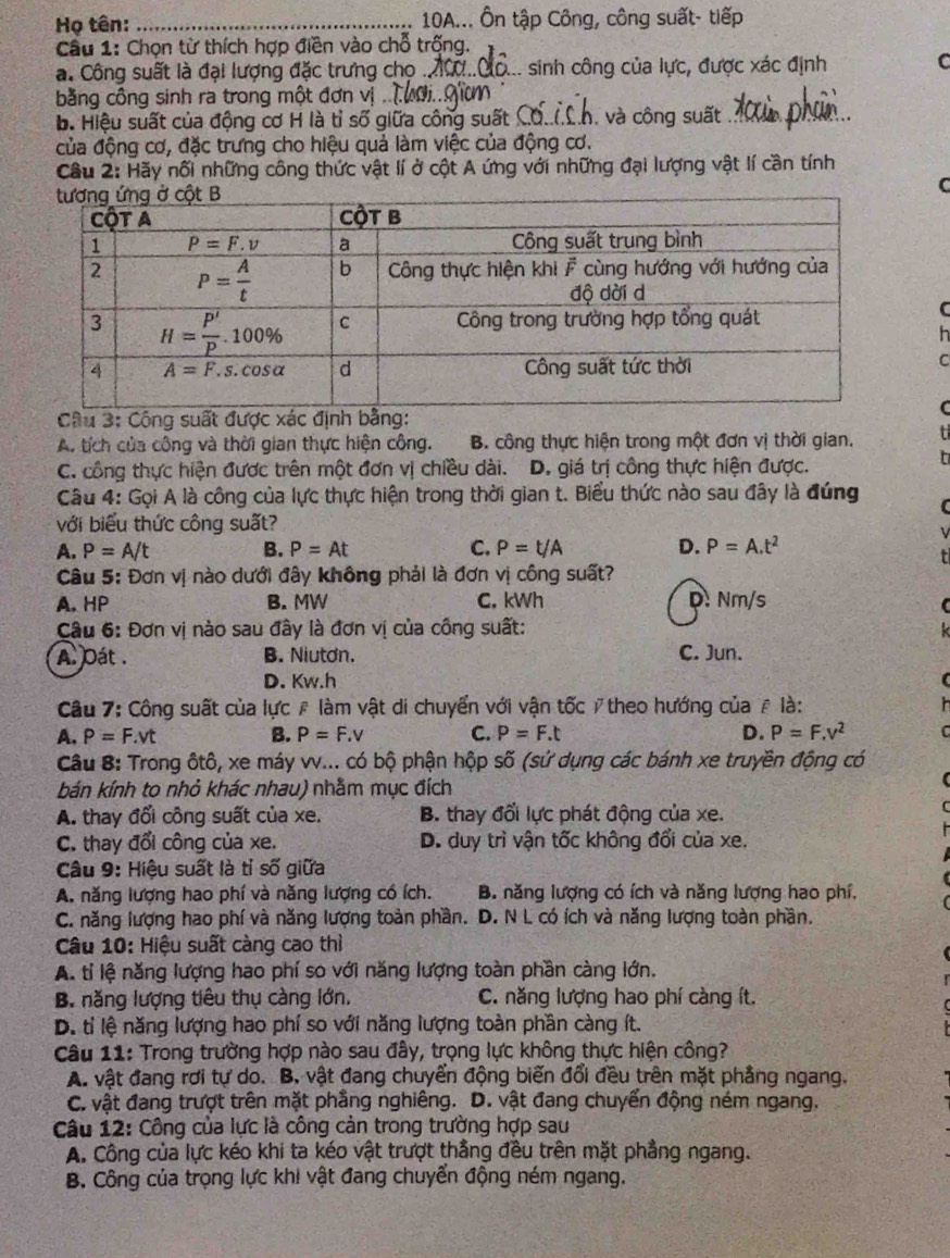 Họ tên: _ 10A... Ôn tập Công, công suất- tiếp
Cầu 1: Chọn từ thích hợp điền vào chỗ trống.
a. Công suất là đại lượng đặc trưng chọ ... sinh công của lực, được xác định C
bằng công sinh ra trong một đơn vị .
b. Hiệu suất của động cơ H là tỉ số giữa công suất C Cà và công suất
của động cơ, đặc trưng cho hiệu quả làm việc của động cơ.
Cầu 2: Hãy nối những công thức vật lí ở cột A ứng với những đại lượng vật lí cần tính
C
h
C
Cầu 3: Cộng suất được xác
A. tích của công và thời gian thực hiện công. B. công thực hiện trong một đơn vị thời gian.
C. công thực hiện được trên một đơn vị chiều dài. D. giá trị công thực hiện được.
Câu 4: Gọi A là công của lực thực hiện trong thời gian t. Biểu thức nào sau đây là đúng
với biểu thức công suất?
A. P=A/t B. P=At C. P=t/A D. P=A.t^2
Câu 5: Đơn vị nào dưới đây không phải là đơn vị công suất?
A. HP B. MW C. kWh D. Nm/s
Câu 6: Đơn vị nào sau đây là đơn vị của công suất:
A. Dát . B. Niutơn. C. Jun.
D. Kw.h
Câu 7: Công suất của lực # làm vật di chuyển với vận tốc / theo hướng của # là:
A. P=F.vt B. P=F. V C. P=F.t D. P=F.v^2
Câu 8: Trong ôtô, xe máy vv... có bộ phận hộp số (sử dụng các bánh xe truyền động có
bán kính to nhỏ khác nhau) nhằm mục đích
A. thay đổi công suất của xe. B. thay đổi lực phát động của xe.
C. thay đổi công của xe. D. duy trì vận tốc không đổi của xe.
Câu 9: Hiệu suất là tỉ số giữa
A. năng lượng hao phí và năng lượng có ích. B. năng lượng có ích và năng lượng hao phí,
C. năng lượng hao phí và năng lượng toàn phần. D. N L có ích và năng lượng toàn phần.
Câu 10: Hiệu suất càng cao thì
A. tỉ lệ năng lượng hao phí so với năng lượng toàn phần càng lớn.
B. năng lượng tiêu thụ càng lớn. C. năng lượng hao phí càng ít.
D. tỉ lệ năng lượng hao phí so với năng lượng toàn phần càng ít.
Câu 11: Trong trường hợp nào sau đây, trọng lực không thực hiện công?
A. vật đang rơi tự do. B. vật đang chuyển động biến đổi đều trên mặt phẳng ngang.
C. vật đang trượt trên mặt phẳng nghiêng. D. vật đang chuyển động ném ngang,
Câu 12: Công của lực là công cản trong trường hợp sau
A. Công của lực kéo khi ta kéo vật trượt thẳng đều trên mặt phẳng ngang.
B. Công của trọng lực khi vật đang chuyển động ném ngang.