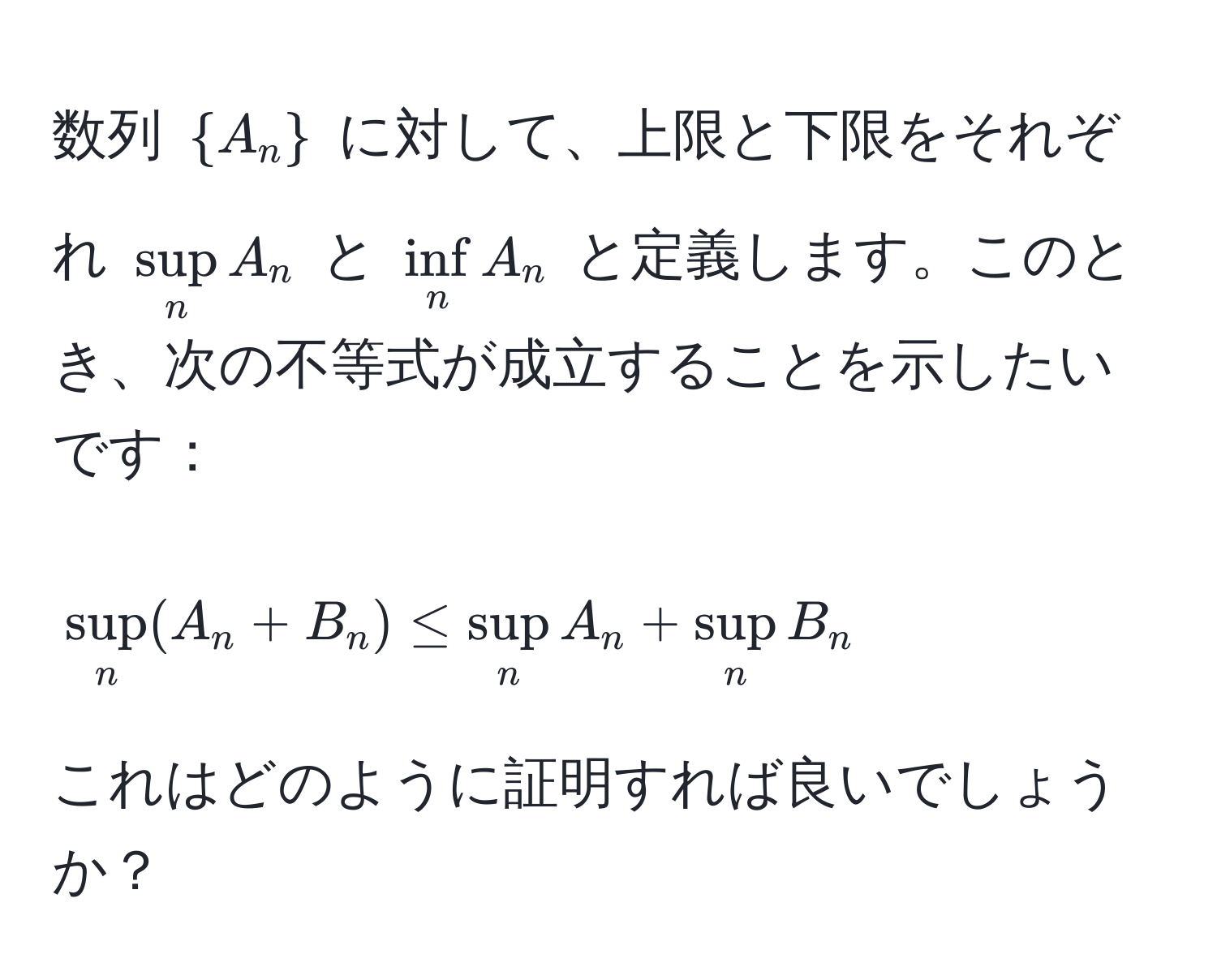 数列 $A_n$ に対して、上限と下限をそれぞれ $sup_n A_n$ と $∈f_n A_n$ と定義します。このとき、次の不等式が成立することを示したいです：  
$$ sup_n (A_n + B_n) ≤ sup_n A_n + sup_n B_n $$  
これはどのように証明すれば良いでしょうか？