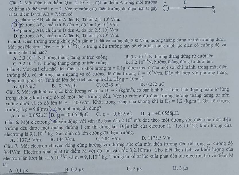 Một điện tích điểm Q=-2.10^(-7)C , đặt tại điểm A trong môi trường A E
có hằng số điện môi varepsilon =2 Véc tơ cường độ điện trường do điện tích O gây
ra tại điểm B với AB=7,5cm có
B
A. phương AB, chiều từ A đến B, độ 10n2,5.10^5V/m.
B. phương AB, chiều từ B đến A, độ lớn 1,6.10^5V/m.
C. phương AB, chiều từ B đến A, độ lớn 2,5.10^5V/m.
D. phương AB, chiều từ A đến B, độ lớn 1,6.10^5V/m.
Câu 3. Điện trường trong khí quyền gần mặt đất có cường độ 200 V/m, hướng thẳng đứng từ trên xuống dưới.
Một posiêlectron (+e=+1,6.10^(-19)C) ở trong điện trường này sẽ chịu tác dụng một lực điện có cường độ và
hướng như thế nào?
A. 3,3.10^(-21)N, , hướng thẳng đứng từ trên xuống. B. 3,2.10^(-21)N , hướng thắng đứng từ dưới lên.
C. 3,2.10^(-17)N , hướng thắng đứng từ trên xuống. D. 3,2.10^(-17)N , hướng thắng đứng từ dưới lên.
Câu 4. Một quả cầu nhỏ tích điện, có khổi lượng m=0,1g :, được treo ở đầu một sơi chỉ mảnh, trong một điện
trường đều, có phương nằm ngang và có cường độ điện trường E=10^3V/m. Dây chỉ hợp với phương thắng
đứng một góc 14° ' Tính độ lớn điện tích của quả cầu. Lầy g=10m.s^2.
A. 0,176µC B. 0,276 µC C. 0,249 μC D. 0,272 µC
Câu 5. Một vật hình cầu, có khối lượng của dầu D_1=8(kg/m^3) , có bán kính R=1cm , tích điện q, nằm lơ lửng
trong không khi trong đó có một điện trường đều. Véc tơ cường độ điện trường hướng thẳng đứng từ trên
xuống dưới và có độ lớn là E=500V/m 1 Khối lượng riêng của không khí là D_2=1,2(kg.m^3) Gia tốc trọng
trường là g=9,8(m/s^2) Chọn phương án đúng?
A. q=-0,652mu C B. q=-0,0558mu C C. q=-0,652mu C. D. q=+0,0558mu C.
Câu 6. Một electrong chuyển động với vận tốc ban đầu 2.10^6m/s dọc theo một đường sức điện của một điện
trường đều được một quãng đường 1 cm thì dừng lại. Điện tích của electron là -1,6.10^(-19)C , khối lượng của
electrong là 9,1.10^(-31)kg. Xác định độ lớn cường độ điện trường.
A. 1137,5 V/m. B. 144 V/m. C. 284 V/m. D. 1175,5 V/m.
Câu 7. Một electron chuyền động cùng hướng với đường sức của một điện trường đều rất rọng có cường độ
364V/m. Electron xuất phát từ điểm M với độ lớn vận tốc 3,2.10^6m/s 3. Cho biết điện tích và khổi lượng của
electron lần lượt là: -1,6.10^(-19)C và m=9,1.10^(-31)kg :. Thời gian kể từ lúc xuất phát đến lúc electron trở về điểm M
là:
A. 0,1 μs B. 0,2 µs C. 2 μs D. 3 μs